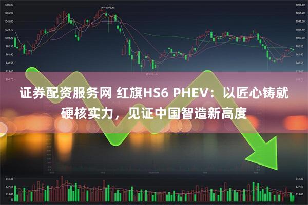 证券配资服务网 红旗HS6 PHEV：以匠心铸就硬核实力，见证中国智造新高度