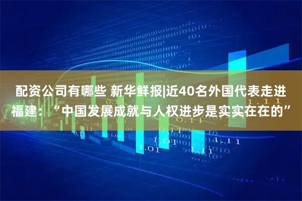 配资公司有哪些 新华鲜报|近40名外国代表走进福建：“中国发展成就与人权进步是实实在在的”