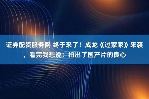 证券配资服务网 终于来了！成龙《过家家》来袭，看完我想说：拍出了国产片的良心
