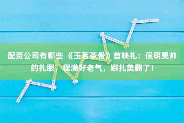 配资公司有哪些 《玉茗茶骨》首映礼：侯明昊帅的扎眼，程潇好老气，娜扎美翻了！