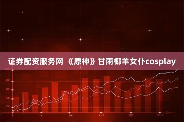 证券配资服务网 《原神》甘雨椰羊女仆cosplay