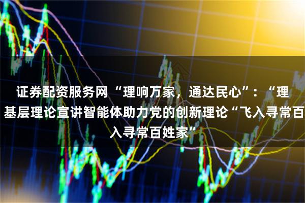 证券配资服务网 “理响万家，通达民心”：“理响通”基层理论宣讲智能体助力党的创新理论“飞入寻常百姓家”