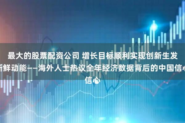 最大的股票配资公司 增长目标顺利实现　创新生发新鲜动能——海外人士热议全年经济数据背后的中国信心