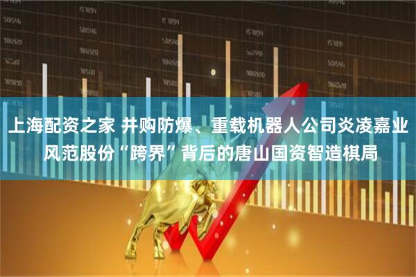 上海配资之家 并购防爆、重载机器人公司炎凌嘉业 风范股份“跨界”背后的唐山国资智造棋局