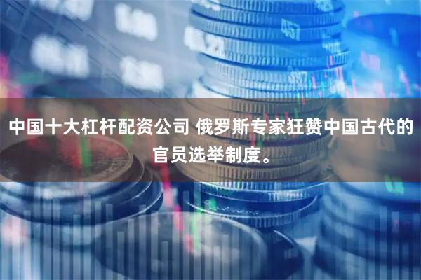 中国十大杠杆配资公司 俄罗斯专家狂赞中国古代的官员选举制度。