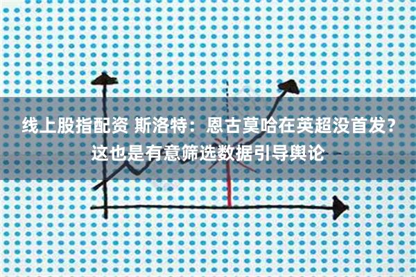 线上股指配资 斯洛特：恩古莫哈在英超没首发？这也是有意筛选数据引导舆论