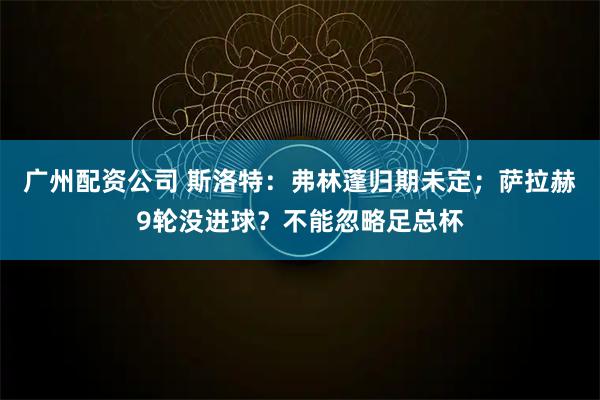 广州配资公司 斯洛特：弗林蓬归期未定；萨拉赫9轮没进球？不能忽略足总杯