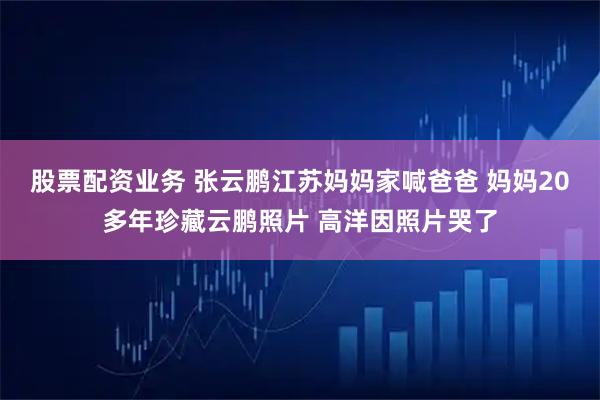 股票配资业务 张云鹏江苏妈妈家喊爸爸 妈妈20多年珍藏云鹏照片 高洋因照片哭了