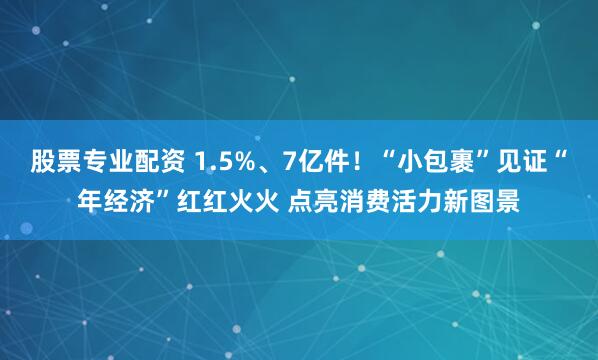 股票专业配资 1.5%、7亿件！“小包裹”见证“年经济”红红火火 点亮消费活力新图景