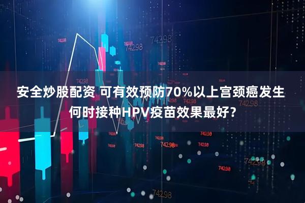 安全炒股配资 可有效预防70%以上宫颈癌发生 何时接种HPV疫苗效果最好？