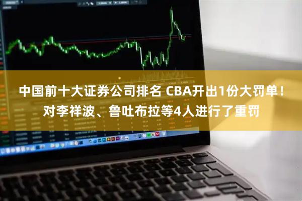 中国前十大证券公司排名 CBA开出1份大罚单！对李祥波、鲁吐布拉等4人进行了重罚