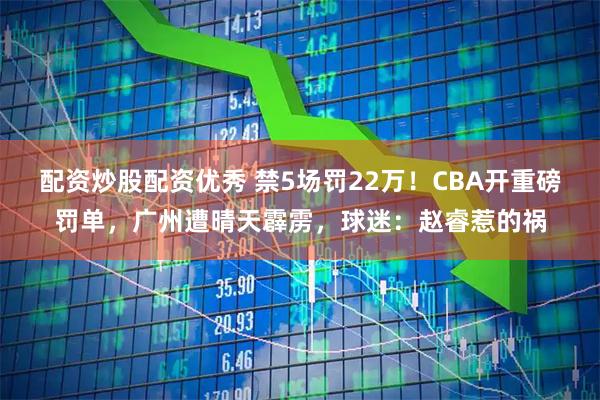 配资炒股配资优秀 禁5场罚22万！CBA开重磅罚单，广州遭晴天霹雳，球迷：赵睿惹的祸